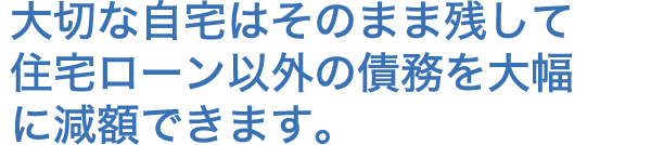 大切な自宅はそのまま残して住宅ローン以外の債務を大幅に減額できます。